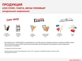 ПРОДУКЦИЯ 
LOVE STORY, ГАЗЕТА, МЕСЬЕ ПЛОМБЬЕР 
натуральное мороженое 
ЭСКИМО 
В ШОКОЛАДЕ 
80 г 
ПЛОМБИР 
EURO Pack 
400 г 
РОЖОК 
САХАРНЫЙ 
110 г 
ВАФЕ ЛЬНЫЙ 
СТАКАНЧИК 
80 г 
ЭСКИМО 
НА ПАЛОЧКЕ 
70 г 
БРИКЕТ 
200 г 
Все мороженое от «НЕО Продукт» изготавливается на основе цельного коровьего молока и натуральных 40%-х сливок. 
При изготовлении используется оригинальная рецептура, для воссоздания неповторимого вкуса натурального 
классического пломбира. 
Не содержит растительных жиров. 
www.neoproduct.ru 
Условия хранения: хранить при температуре не выше -18°C, защищать от воздействия прямых солнечных лучей 
Срок хранения: 365 суток 
 
