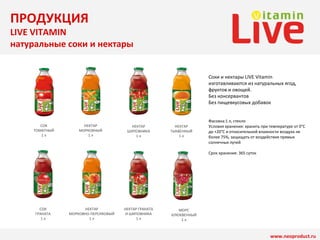 НЕКТАР 
МОРКОВНЫЙ 
1 л 
НЕКТАР 
ШИПОВНИКА 
1 л 
НЕКТАР ГРАНАТА 
И ШИПОВНИКА 
1 л 
СОК 
ТОМАТНЫЙ 
1 л 
НЕКТАР 
ТЫКВЕННЫЙ 
1 л 
МОРС 
КЛЮКВЕННЫЙ 
1 л 
СОК 
ГРАНАТА 
1 л 
НЕКТАР 
МОРКОВНО-ПЕРСИКОВЫЙ 
1 л 
Соки и нектары LIVE Vitamin 
изготавливаются из натуральных ягод, 
фруктов и овощей. 
Без консервантов 
Без пищевкусовых добавок 
Фасовка:1 л, стекло 
Условия хранения: хранить при температуре от 0°C 
до +20°C и относительной влажности воздуха не 
более 75%, защищать от воздействия прямых 
солнечных лучей 
www.neoproduct.ru 
Срок хранения: 365 суток 
ПРОДУКЦИЯ 
LIVE VITAMIN 
натуральные соки и нектары 
 