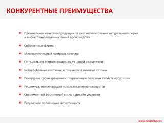 КОНКУРЕНТНЫЕ ПРЕИМУЩЕСТВА 
Премиальное качество продукции за счет использования натурального сырья 
и высокотехнологичных линий производства 
Собственные фермы 
Многоступенчатый контроль качества 
Оптимальное соотношение между ценой и качеством 
Бесперебойные поставки, в том числе в пиковые сезоны 
Рекордные сроки хранения с сохранением полезных свойств продукции 
Рецептура, исключающая использование консервантов 
Современный фирменный стиль и дизайн упаковки 
Регулярное пополнение ассортимента 
www.neoproduct.ru 
■ 
■ 
■ 
■ 
■ 
■ 
■ 
■ 
■ 
 