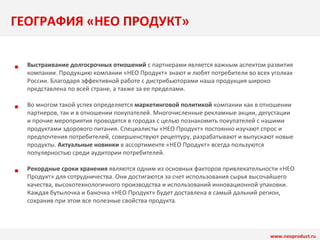 ГЕОГРАФИЯ «НЕО ПРОДУКТ» 
www.neoproduct.ru 
■ 
■ 
■ 
Выстраивание долгосрочных отношений с партнерами является важным аспектом развития 
компании. Продукцию компании «НЕО Продукт» знают и любят потребители во всех уголках 
России. Благодаря эффективной работе с дистрибьюторами наша продукция широко 
представлена по всей стране, а также за ее пределами. 
Во многом такой успех определяется маркетинговой политикой компании как в отношении 
партнеров, так и в отношении покупателей. Многочисленные рекламные акции, дегустации 
и прочие мероприятия проводятся в городах с целью познакомить покупателей с нашими 
продуктами здорового питания. Специалисты «НЕО Продукт» постоянно изучают спрос и 
предпочтения потребителей, совершенствуют рецептуру, разрабатывают и выпускают новые 
продукты. Актуальные новинки в ассортименте «НЕО Продукт» всегда пользуются 
популярностью среди аудитории потребителей. 
Рекордные сроки хранения являются одним из основных факторов привлекательности «НЕО 
Продукт» для сотрудничества. Они достигаются за счет использования сырья высочайшего 
качества, высокотехнологичного производства и использований инновационной упаковки. 
Каждая бутылочка и баночка «НЕО Продукт» будет доставлена в самый дальний регион, 
сохранив при этом все полезные свойства продукта. 
