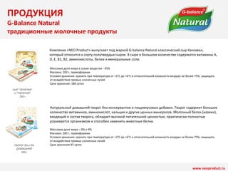 СЫР ”ПЕНЕЧКИ” 
и ”ПАЛОЧКИ” 
200 г 
ТВОРОГ 0% и 9% 
ДОМАШНИЙ 
200 г 
Компания «NEO Product» выпускает под маркой G-balance Natural классический сыр Качкавал, 
который относится к сорту полутвердых сыров. В сыре в большом количестве содержатся витамины A, 
D, E, B1, B2, аминокислоты, белки и минеральные соли. 
Массовая доля жира в сухом веществе - 45% 
Фасовка: 200 г, термоформаж 
Условия хранения: хранить при температуре от +2°C до +6°C и относительной влажности воздуха не более 75%, защищать 
от воздействия прямых солнечных лучей 
Срок хранения: 180 суток 
Натуральный домашний творог без консервантов и пищевкусовых добавок. Творог содержит большое 
количество витаминов, аминокислот, кальция и других ценных минералов. Молочный белок (казеин), 
входящий в состав творога, обладает высокой питательной ценностью, практически полностью 
усваивается организмом и способен заменить животные белки. 
Массовая доля жира – 0% и 9% 
Фасовка: 200 г, термоформаж 
Условия хранения: хранить при температуре от +2°C до +6°C и относительной влажности воздуха не более 75%, защищать 
от воздействия прямых солнечных лучей 
Срок хранения:45 суток 
www.neoproduct.ru 
ПРОДУКЦИЯ 
G-Balance Natural 
традиционные молочные продукты 
 