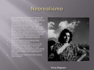 NeorealismoIn line with Marxist/Gramscian ideology, the Neorealismo movement strive to expose and comment upon the rather grim reality shared by many Italians in the aftermath of WWII.As far as cinema is concerned, Neo-realismo juxtaposes the artificiality of the “plush” atmospheres of the Fascist “white telephones”  cinema [cinema dei telefoni bianchi] with an often harsh portrayal of the conditions endured by Italians within social and historical contexts such as the struggle against the Fascists and the Nazi oppression, the difficulties of post-war period, the rural conditions, the urbanization, the “Americanization”, the human condition, literacy etc.With Neorealismo viewers become both recipients and protagonists.In the aftermath of the Fascist era and in the process of re-building both a country and a national identity, Neorealismo  is a truly “national” cultural phenomenon, which crosses, explores and portrays life through the whole of  Italy, without cultural and/or geographical divisions.The fiction of the studio sets is thus replaced with real places.Anna Magnani