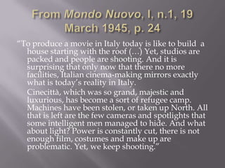 From MondoNuovo, I, n.1, 19 March 1945, p. 24“To produce a movie in Italy today is like to build  a house starting with the roof (…) Yet, studios are packed and people are shooting. And it is surprising that only now that there no more facilities, Italian cinema-making mirrors exactly what is today’s reality in Italy.	Cinecittà, which was so grand, majestic and luxurious, has become a sort of refugee camp. Machines have been stolen, or taken up North. All that is left are the few cameras and spotlights that some intelligent men managed to hide. And what about light? Power is constantly cut, there is not enough film, costumes and make up are problematic. Yet, we keep shooting.”