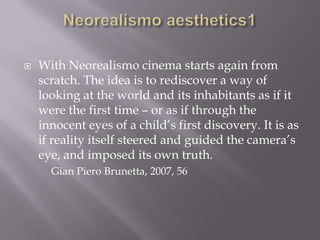 Neorealismo aesthetics1With Neorealismo cinema starts again from scratch. The idea is to rediscover a way of looking at the world and its inhabitants as if it were the first time – or as if through the innocent eyes of a child’s first discovery. It is as if reality itself steered and guided the camera’s eye, and imposed its own truth. 		Gian Piero Brunetta, 2007, 56