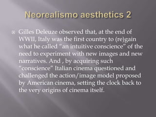 Neorealismo aesthetics 2Gilles Deleuze observed that, at the end of WWII, Italy was the first country to (re)gain what he called “an intuitive conscience” of the need to experiment with new images and new narratives. And , by acquiring such “conscience” Italian cinema questioned and challenged the action/image model proposed by American cinema, setting the clock back to the very origins of cinema itself.