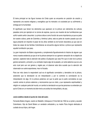 5
El tema principal en las figura humana de Cristo quien se encuentra en posición de oración y
representa una escena religiosa y evangélica que ha marcado a la sociedad por su sufrimiento y
entrega por la humanidad.
El significado que tienen los elementos que aparecen en la pintura son elementos de culturas
pasadas como por ejemplo en la corona de espinas, que es una muestra de las humillaciones que
sufrió nuestro señor Jesucristo. La pintura obtuvo como función de suma importancia ya que es parte
de nuestra cultura, parte de Colombia y América Latina, esta es parte de nuestro pasado que aún
sigue presente sin importar el pasar de los años; también es de función decorativa ya que casi en
todas las casas de las familias Colombianas se encuentra alguna lamina o pintura que representa
aquella humillación que paso.
La gran inspiración de Botero argumenta y complementa figurativamente la historia de alguien que
marco nuestra existencia ya que al ver la pintura siempre te va a generar sensación de no dejarla de
apreciar, captando toda la atención del público (Cualquiera que sea) Por que el color de la pintura
genera sensación y emoción y su contraste inspira algo de la pasado y al verla sabemos que es una
acto cruel pero aun así genera y regala paz, al observar esta obra sucede que la atención del
observador se vuelve espontanea, mas no forzada.
Para ser más claros le responderé cual es el significado connotativo y denotativo de la pintura,
aclarando que la denotación es sin interpretación y por lo contrario la connotación es la
interpretación de algo. En la pintura podemos ver que la parte que la parte connotativa es que
cuando vemos la pintura sabemos y reconocemos que es cristo y que representa espiritualidad y
religión en cualquier parte del mundo; en cambio la denotación es que las personas no entienden por
qué el Cristo en un momento de dolor tenía una actitud de tranquilidad y de paz.
Juicio estético desde el punto de vista del autor.
Fernando Botero Angulo, nación en Medellín, Antioquia el 19 de Abril de 1932 es un pintor y escultor
Colombiano. Hijo de David Botero un vendedor ambulante y su madre Flora Angulo dedicada al
cuidado de sus hijos y del hogar.
 