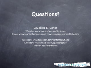 Questions?

                    Louellen S. Coker
            Website: www.yourcontentsolutions.com
Blogs: www.yourcontentnotes.com | www.yourcontentportfolio.com

         Facebook: www.facebook.com/contentsolutions
           LinkedIn: www.linkedin.com/louellencoker
                   Twitter: @ContentNotes
 