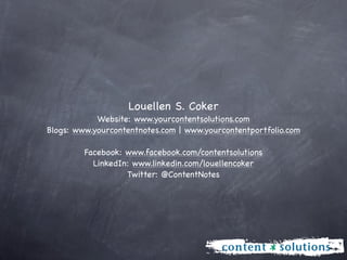 Louellen S. Coker
            Website: www.yourcontentsolutions.com
Blogs: www.yourcontentnotes.com | www.yourcontentportfolio.com

         Facebook: www.facebook.com/contentsolutions
           LinkedIn: www.linkedin.com/louellencoker
                   Twitter: @ContentNotes
 
