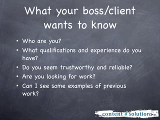 What your boss/client
    wants to know
• Who are you?
• What qualiﬁcations and experience do you
  have?
• Do you seem trustworthy and reliable?
• Are you looking for work?
• Can I see some examples of previous
  work?
 