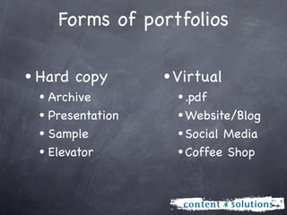 Forms of portfolios

• Hard copy       • Virtual
 • Archive          • .pdf
 • Presentation     • Website/Blog
 • Sample           • Social Media
 • Elevator         • Coffee Shop
 