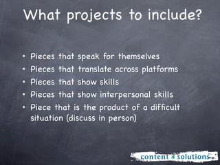 What projects to include?

• Pieces that speak for themselves
• Pieces that translate across platforms
• Pieces that show skills
• Pieces that show interpersonal skills
• Piece that is the product of a difﬁcult
  situation (discuss in person)
 