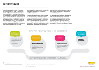 El proyecto evMIC

Indra ha liderado y participado activamente
en el proyecto de I+D, evMIC 10 , enmarcado
dentro del Programa I+D del Ministerio de Industria de España y cuyo objetivo principal se
ha centrado en el desarrollo de una plataforma
para la creación de entornos de aprendizaje virtuales e inmersivos, interoperable, centrada en
el usuario, accesible y explotable a través de
tres canales (web, móvil y TDT). Los entornos
virtuales colaborativos (EVC) permiten a las
personas colaborar e interactuar de una forma
más cercana a la interacción real entre

10
11

personas gracias a aspectos como la inmersión,
la sensación de presencia y la respuesta
inmediata del sistema.

que muchos de los usuarios que se conectan
a los mundos virtuales no se convierten en
usuarios habituales 11 .

El motivo que subyace a este proyecto es que
nos encontramos en un momento en el que,
a pesar de la evolución sufrida en los últimos
años por los entornos virtuales, la interacción
entre el usuario y el mundo virtual sigue sin
ser natural y sin estar centrada en las
necesidades y perfiles de cada usuario. Prueba
de ello son las estadísticas que demuestran

Se necesitan nuevas interfaces de interacción
más naturales, multimodales y que estén
centradas en las necesidades del usuario.
En este proyecto, por lo tanto, no sólo se ha
investigado sobre la interacción persona máquina, sino que se ha definido un nuevo
paradigma de interacción centrado en el usuario.

www.evmic.es
http://secondlife.com/whatis/economy_stats.php

Proyecto cofinanciado por el MITYC (Ministerio de Industria, Turismo y Comercio)
Ref. TSI-020301-2009-33

NEO | LAS TI APLICADAS AL APRENDIZAJE

 