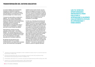 Transformación del sistema educativo

Los centros elegidos como parte del piloto
mostraban un rendimiento académico
notablemente inferior a la media nacional al
inicio del proyecto y la inclusión de las TIC les
permitió converger con la media nacional.
Y es que, tal y como señala un estudio de la
UNESCO2 , las TIC ofrecen oportunidades
importantes para facilitar el aprendizaje a
alumnos con diferentes estilos de aprendizaje y
habilidades, incluyendo los alumnos de
aprendizaje lento, los socialmente
desaventajados, los discapacitados físicos e
intelectuales, los superdotados, o aquellos
que viven en zonas remotas, por ejemplo.
Adicionalmente, recientes encuestas
realizadas en Reino Unido3 o los Países
Nórdicos4 han mostrado que entre el 40% y
el 90% de los profesores (dependiendo del país
y de la etapa escolar) consideran que el uso de
las TIC se ha traducido en una mejora
apreciable de los resultados académicos.
No obstante, hay que precisar que la
introducción de las TIC no se traduce
mecánicamente en una mejora de los resultados
ya que, como resulta obvio, esta depende

2	

	
3	

	
4
5

	

también de otros muchos factores, que van
desde la estrategia de la escuela, el estilo de
dirección o la actitud de los padres en relación
con las TIC, hasta las características propias de
los estudiantes (socio-económicas, motivación,
habilidad, conocimiento previo…) o el tipo de
interacción que se establece entre los
estudiantes y la tecnología.
En todo caso, el indicador más ilustrativo del
impacto positivo de las TIC en los resultados
académicos es que, en términos generales, los
mejores sistemas educativos (según el informe
PISA 2009) son también los que cuentan con
unas políticas más avanzadas de implantación
de las TIC en la educación, comenzando por el
desarrollo de un conjunto de indicadores para
medir la implantación y el impacto de las TIC.
Así, por ejemplo, casi todos los países europeos
que ocupan los primeros puestos del ranking
PISA, como Finlandia, Holanda, Estonia,
Alemania o Islandia, disponen de un sistema
nacional de seguimiento y monitorización de las
TIC en educación primaria y secundaria, lo que
implica, no sólo la existencia de una batería de
indicadores de uso de las TIC en el sistema
educativo 5 , sino que esos indicadores son
tenidos en cuenta en la gestión educativa.

“Information and Communication Technologies in schools: a handbook for teachers or how ICT can create new, open learn
ing environments”. UNESCO. 2005.
Harnessing Technology Review 2009. The role of technology in education and skills. Becta. Noviembre de 2009.
http://publications.becta.org.uk/display.cfm?resID=41329&page=1835
	 E-learning Nordic 2006: Impact of ICT on education. http://www.oph.fi/english/publications/2006/e-learning_nordic_2006
	 “Indicators on ICT in primary and secondary education”. 2009. Comisión Europea.
http://ec.europa.eu/education/more-information/moreinformation139_en.htm
NEO | LAS TI APLICADAS AL APRENDIZAJE

LAS TIC OFRECEN
OPORTUNIDADES
IMPORTANTES PARA
FACILITAR EL
APRENDIZAJE A ALUMNOS
CON DIFERENTES ESTILOS
DE APRENDIZAJE Y
HABILIDADES

 