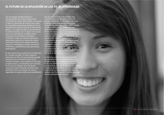 El futuro de la aplicación de las TIC al aprendizaje

Las tecnologías móviles facilitan la
transformación del rol del profesor hacia
actividades de mayor valor añadido, en las que
su labor de formación se centraría más sobre
las capacidades del alumno (utilización de las
herramientas, análisis crítico de la información,
debate…), en lugar de sobre los conocimientos.
El profesor pasaría a ser un “guía” en el nuevo
proceso de aprendizaje, y debería asumir
funciones de comunicador, motivador y
facilitador; creador de nuevos entornos de
aprendizaje; productor y usuario de nuevos
materiales didácticos en nuevos entornos y
soportes; investigador y receptor de nuevos
contenidos y experiencias (auto aprendizaje
permanente)…
En esta misma línea se encuentra la utilización
de “mundos virtuales”. Es decir, entornos
inmersivos en 3D en los que el alumno puede
interactuar con un entorno virtual. Estos
“mundos virtuales” ya se utilizan con otro tipo
de aplicaciones y sus beneficios son rotundos.
Es el caso, por ejemplo, de la simulación
aeronautica para formación de pilotos (con
beneficios claros en términos de costes y
seguridad) o la terapia médica para rehabilitación.

Por otro lado, el e-learning también está
transformando radicalmente la forma de
generar contenidos. En los últimos años han
experimentado un desarrollo muy rápido
herramientas Web como blogs, “wikis” o redes
sociales, en las que el contenido ha sido
generado por miembros de una comunidad de
forma voluntaria y cuyo poder de prescripción
es cada vez mayor. Estas herramientas tienen
un potencial enorme para el aprendizaje, ya
que permiten ofrecer a los miembros de la
comunidad de aprendizaje un campus virtual,
es decir, un marco para el intercambio de
información que al mismo tiempo se
transforma en un medio de comunicación.
La colaboración entre los miembros de la
comunidad, lo que denominamos social
learning, se convierte en una clave del éxito.
En términos prácticos esto se traducirá en
que, paralelamente a la red oficial del curso,
existirán redes desarrolladas por los alumnos,
en las que definirán sus propios conceptos,
que permitirán a su vez la aparición de nuevos
conceptos de forma vírica y con un crecimiento
exponencial, y cuyo resultado final será, por
ejemplo, una “enciclopedia” temática alrededor
de unos contenidos particulares.

NEO | LAS TI APLICADAS AL APRENDIZAJE

 