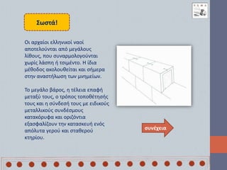 Σωστά!
συνέχεια
Οι αρχαίοι ελληνικοί ναοί
αποτελούνται από μεγάλους
λίθους, που συναρμολογούνται
χωρίς λάσπη ή τσιμέντο. Η ίδια
μέθοδος ακολουθείται και σήμερα
στην αναστήλωση των μνημείων.
Το μεγάλο βάρος, η τέλεια επαφή
μεταξύ τους, ο τρόπος τοποθέτησής
τους και η σύνδεσή τους με ειδικούς
μεταλλικούς συνδέσμους
κατακόρυφα και οριζόντια
εξασφαλίζουν την κατασκευή ενός
απόλυτα γερού και σταθερού
κτηρίου.
 