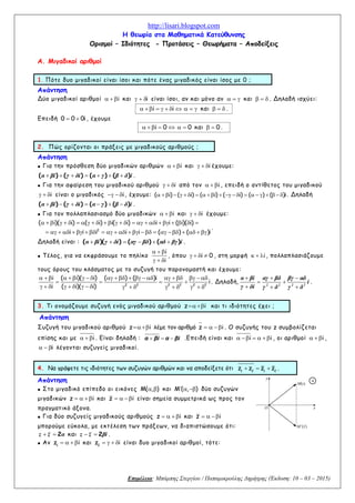 http://lisari.blogspot.com
Επιμέλεια: Μπάμπης Στεργίου / Παπαμικρούλης Δημήτρης (Έκδοση: 10 – 03 – 2015)
Η θεωρία στα Μαθηματικά Κατεύθυνσης
Ορισμοί – Ιδιότητες - Προτάσεις – Θεωρήματα – Αποδείξεις
Α. Μιγαδικοί αριθμοί
1. Πότε δυο μιγαδικοί είναι ίσοι και πότε ένας μιγαδικός είναι ίσος με 0 ;
Απάντηση
Δύο μιγαδικοί αριθμοί i   και i   είναι ίσοι, αν και μόνο αν    και    . Δηλαδή ισχύει:
i i           και    .
Επειδή 0 0 0i  , έχουμε
i 0     0  και 0  .
2. Πώς ορίζονται οι πράξεις με μιγαδικούς αριθμούς ;
Απάντηση
 Για την πρόσθεση δύο μιγαδικών αριθμών i   και i   έχουμε:
( ) ( ) ( ) ( )      α βi γ δi α γ β δ i .
 Για την αφαίρεση του μιγαδικού αριθμού i   από τον i   , επειδή ο αντίθετος του μιγαδικού
i   είναι ο μιγαδικός i   , έχουμε: ( i) ( i) ( i) ( i) ( ) ( )i                     . Δηλαδή
( ) ( ) ( ) ( )      α βi γ δi α γ β δ i .
 Για τον πολλαπλασιασμό δύο μιγαδικών i   και i   έχουμε:
2
( i)( i) ( i) i( i) i i ( i)( i)
i i i i i ( ) ( )i
                         
                     
.
Δηλαδή είναι : ( )( ) ( ) ( )     α βi γ δi αγ βδ αδ βγ i .
 Τέλος, για να εκφράσουμε το πηλίκο
i
i
  
  
, όπου i 0    , στη μορφή i   , πολλαπλασιάζουμε
τους όρους του κλάσματος με το συζυγή του παρονομαστή και έχουμε:
2 2 2 2 2 2
i ( i)( i) ( ) ( )i
i
i ( i)( i)
                     
   
                 
. Δηλαδή,
  
 
  2 2 2 2
α βi αγ βδ βγ αδ
i
γ δi γ δ γ δ
.
3. Τι ονομάζουμε συζυγή ενός μιγαδικού αριθμού z i και τι ιδιότητες έχει ;
Απάντηση
Συζυγή του μιγαδικού αριθμού z i λέμε τον αριθμό z i   . Ο συζυγής του z συμβολίζεται
επίσης και με i   . Είναι δηλαδή :   α βi α βi .Επειδή είναι και i i      , οι αριθμοί i   ,
i   λέγονται συζυγείς μιγαδικοί.
4. Να γράψετε τις ιδιότητες των συζυγών αριθμών και να αποδείξετε ότι 1 2 1 2
z z z z   .
Απάντηση
 Στο μιγαδικό επίπεδο οι εικόνες M( , )  και M ( , )   δύο συζυγών
μιγαδικών z i    και z i   είναι σημεία συμμετρικά ως προς τον
πραγματικό άξονα.
 Για δύο συζυγείς μιγαδικούς αριθμούς z i    και z i  
μπορούμε εύκολα, με εκτέλεση των πράξεων, να διαπιστώσουμε ότι:
2 z z α και 2 z z βi .
 Αν 1
z i    και 2
z i    είναι δυο μιγαδικοί αριθμοί, τότε:
Ο x
)(zM 
M(z)
y
4
 