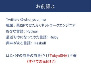 お前誰よ
Twitter: @who_you_me
職業： 某ISPではたらくネットワークエンジニア
好きな言語： Python
最近好きになってきた言語： Ruby
興味がある言語： Haskell
はじパタの前身の前身（？）「TokyoSNA」主催
（すべての元凶！？）
 