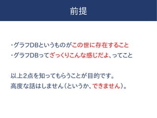 前提
・グラフDBというものがこの世に存在すること
・グラフDBってざっくりこんな感じだよ、ってこと
以上2点を知ってもらうことが目的です。
高度な話はしません（というか、できません）。
 