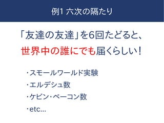 例１ 六次の隔たり
「友達の友達」を6回たどると、
世界中の誰にでも届くらしい！
・スモールワールド実験
・エルデシュ数
・ケビン・ベーコン数
・etc...
 