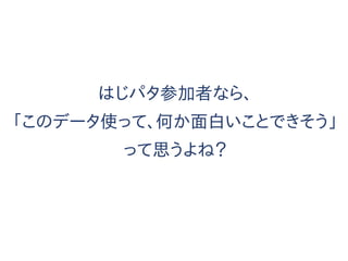 はじパタ参加者なら、
「このデータ使って、何か面白いことできそう」
って思うよね？
 