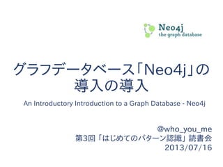 グラフデータベース「Neo4j」の
導入の導入
@who_you_me
第3回 「はじめてのパターン認識」 読書会
2013/07/16
An Introductory Introduction to a Graph Database - Neo4j
 