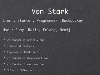 Von Stark
I am : Starter, Programmer ,Backpacker

Use : Ruby, Rails, Erlang, Neo4j

  co-founder at meetcliv.com

  founder at neo4j.tw

  Engineer at Roodo tech

  co-founder at theprosbank.com

  co-founder at envionow.com

  Sales at 365biotech
 