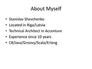 About Myself
•   Stanislav Shevchenko
•   Located in Riga/Latvia
•   Technical Architect in Accenture
•   Experience since 10 years
•   C#/Java/Groovy/Scala/Erlang
 