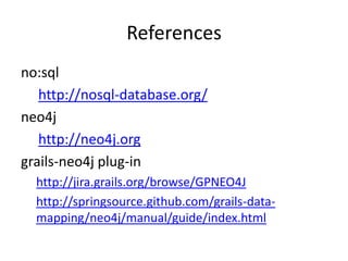 References
no:sql
   http://nosql-database.org/
neo4j
   http://neo4j.org
grails-neo4j plug-in
  http://jira.grails.org/browse/GPNEO4J
  http://springsource.github.com/grails-data-
  mapping/neo4j/manual/guide/index.html
 