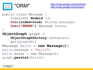 http://code.google.com/p/jo4neo/
     "ORM"             http://code.google.com/p/ogrm/


public class Message {
    transient Nodeid id;
    @neo(index=true) String message;
    @neo("KNOWS") Message knows;
}
ObjectGraph graph =
    ObjectGraphFactory.instance().
    get(graphDb);
Message hello = new Message();
hello.message = "Hello";
hello.knows = new Message();
graph.persist(hello);
 