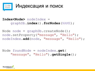 Индексация и поиск

Index<Node> nodeIndex =
    graphDb.index().forNodes(NAME);

Node node = graphDb.createNode();
node.setProperty("message", "Hello");
nodeIndex.add(node, "message", "Hello");


Node foundNode = nodeIndex.get(
    "message", "Hello").getSingle();
 