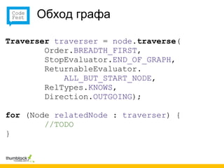 Обход графа

Traverser traverser = node.traverse(
        Order.BREADTH_FIRST,
        StopEvaluator.END_OF_GRAPH,
        ReturnableEvaluator.
            ALL_BUT_START_NODE,
        RelTypes.KNOWS,
        Direction.OUTGOING);

for (Node relatedNode : traverser) {
        //TODO
}
 