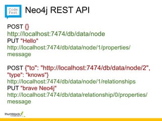 Neo4j REST API
POST {}
http://localhost:7474/db/data/node
PUT "Hello"
http://localhost:7474/db/data/node/1/properties/
message

POST {"to": "http://localhost:7474/db/data/node/2",
"type": "knows"}
http://localhost:7474/db/data/node/1/relationships
PUT "brave Neo4j"
http://localhost:7474/db/data/relationship/0/properties/
message
 