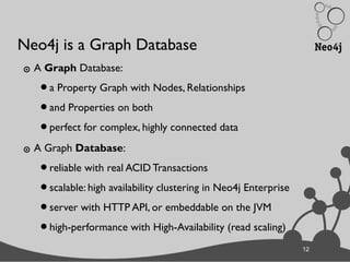 12
Neo4j is a Graph Database
๏ A Graph Database:
•a Property Graph with Nodes, Relationships
•and Properties on both
•perfect for complex, highly connected data
๏ A Graph Database:
•reliable with real ACID Transactions
•scalable: high availability clustering in Neo4j Enterprise
•server with HTTP API, or embeddable on the JVM
•high-performance with High-Availability (read scaling)
12
 