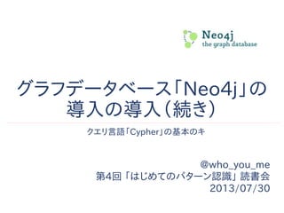 グラフデータベース「Neo4j」の
導入の導入（続き）
@who_you_me
第4回 「はじめてのパターン認識」 読書会
2013/07/30
クエリ言語「Cypher」の基本のキ
 
