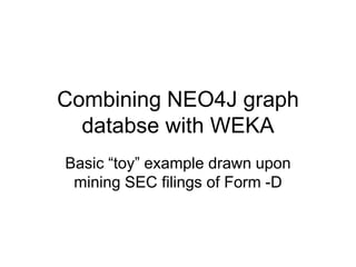 Combining NEO4J graph databse with WEKA Basic “toy” example drawn upon mining SEC filings of Form -D 