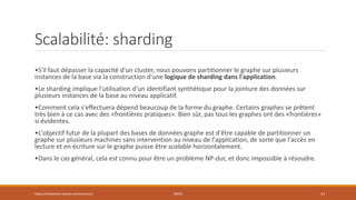 Scalabilité: sharding
•S'il faut dépasser la capacité d'un cluster, nous pouvons partitionner le graphe sur plusieurs
instances de la base via la construction d'une logique de sharding dans l'application.
•Le sharding implique l'utilisation d'un identifiant synthétique pour la jointure des données sur
plusieurs instances de la base au niveau applicatif.
•Comment cela s'effectuera dépend beaucoup de la forme du graphe. Certains graphes se prêtent
très bien à ce cas avec des «frontières pratiques». Bien sûr, pas tous les graphes ont des «frontières»
si évidentes.
•L'objectif futur de la plupart des bases de données graphe est d'être capable de partitionner un
graphe sur plusieurs machines sans intervention au niveau de l'application, de sorte que l'accès en
lecture et en écriture sur le graphe puisse être scalable horizontalement.
•Dans le cas général, cela est connu pour être un problème NP-dur, et donc impossible à résoudre.
https://inesslimene.wixsite.com/moncours NEO4J 14
 