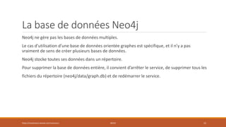 La base de données Neo4j
Neo4j ne gère pas les bases de données multiples.
Le cas d’utilisation d’une base de données orientée graphes est spécifique, et il n’y a pas
vraiment de sens de créer plusieurs bases de données.
Neo4j stocke toutes ses données dans un répertoire.
Pour supprimer la base de données entière, il convient d’arrêter le service, de supprimer tous les
fichiers du répertoire (neo4j/data/graph.db) et de redémarrer le service.
https://inesslimene.wixsite.com/moncours NEO4J 15
 