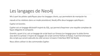 Les langages de Neo4j
Mis à part les pilotes spécifiques pour les langages clients, qui permettent de manipuler les
nœuds et les relations dans un mode procédural, Neo4j offre deux langages spécifiques :
Cypher et Gremlin.
Cypher est un langage déclaratif inspiré du SQL, qui permet d’exprimer une requête complexe de
façon élégante et compacte.
Gremlin, quant à lui, est un langage de script basé sur Groovy (un langage pour la plate-forme
Java dont la syntaxe s’inspire de langages de script comme Python et Ruby). Il permet d’envoyer
des scripts qui seront exécutés du côté serveur à travers l’interface REST de Neo4j.
Nous allons utiliser ici des commandes Cypher.
https://inesslimene.wixsite.com/moncours NEO4J 16
 