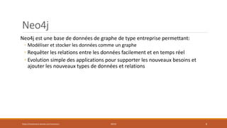 Neo4j
Neo4j est une base de données de graphe de type entreprise permettant:
◦ Modéliser et stocker les données comme un graphe
◦ Requêter les relations entre les données facilement et en temps réel
◦ Evolution simple des applications pour supporter les nouveaux besoins et
ajouter les nouveaux types de données et relations
https://inesslimene.wixsite.com/moncours NEO4J 8
 