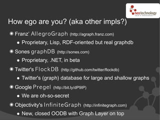 How ego are you? (aka other impls?)
  Franz’ Al l e g roGrap h      (http://agraph.franz.com)

     Proprietary, Lisp, RDF-oriented but real graphdb
  Sones g rap h DB      (http://sones.com)

     Proprietary, .NET, in beta
  Twitter's Fl oc k DB    (http://github.com/twitter/flockdb)

     Twitter's (graph) database for large and shallow graphs
  Google P re g e l   (http://bit.ly/dP9IP)

     We are oh-so-secret
  Objectivity's I n fi n i te Gra p h    (http://infinitegraph.com)

     New, closed OODB with Graph Layer on top
 