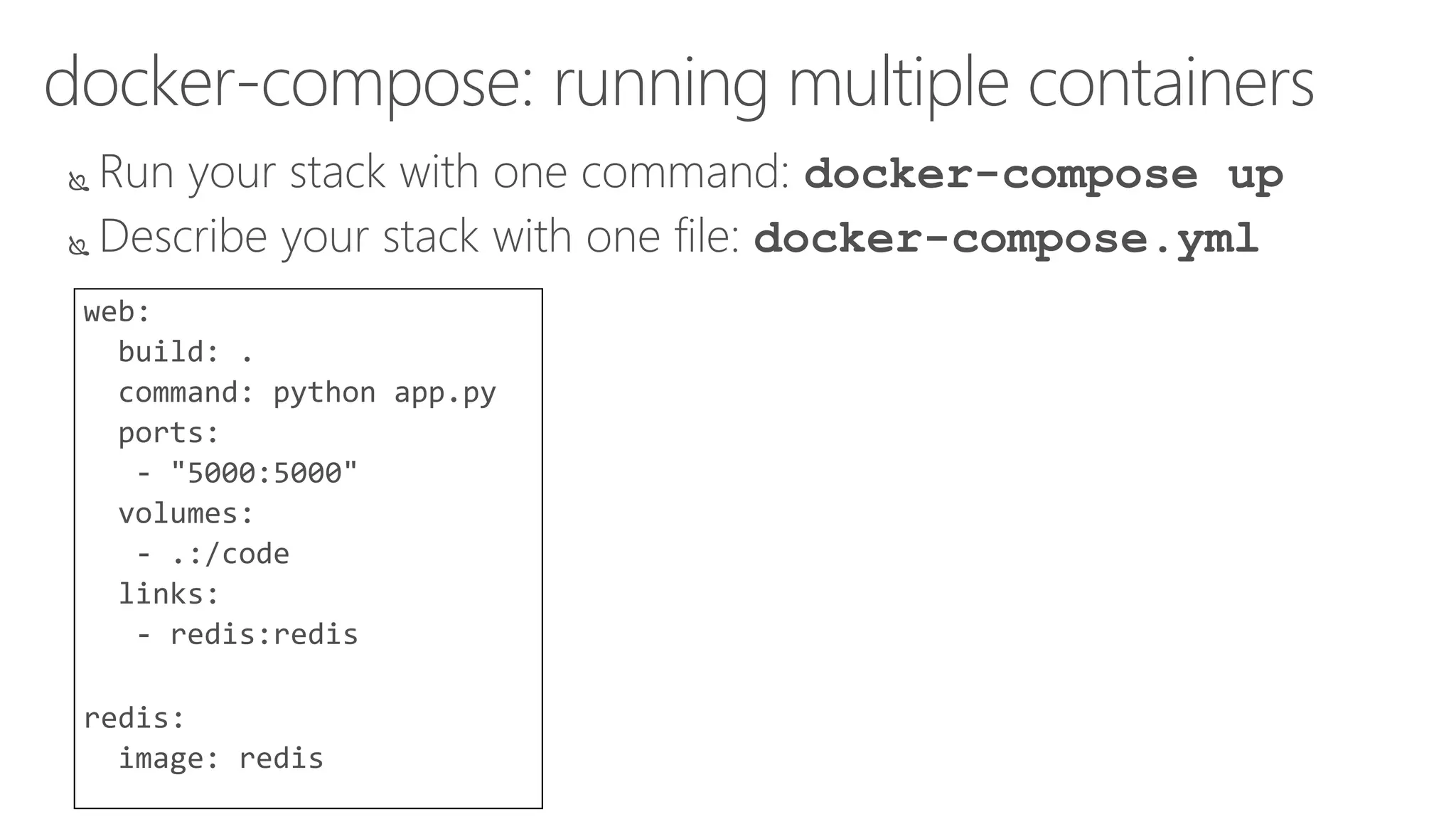 docker-compose: running multiple containers
 Run your stack with one command: docker-compose up
 Describe your stack with one file: docker-compose.yml
web:
build: .
command: python app.py
ports:
- "5000:5000"
volumes:
- .:/code
links:
- redis:redis
redis:
image: redis
 