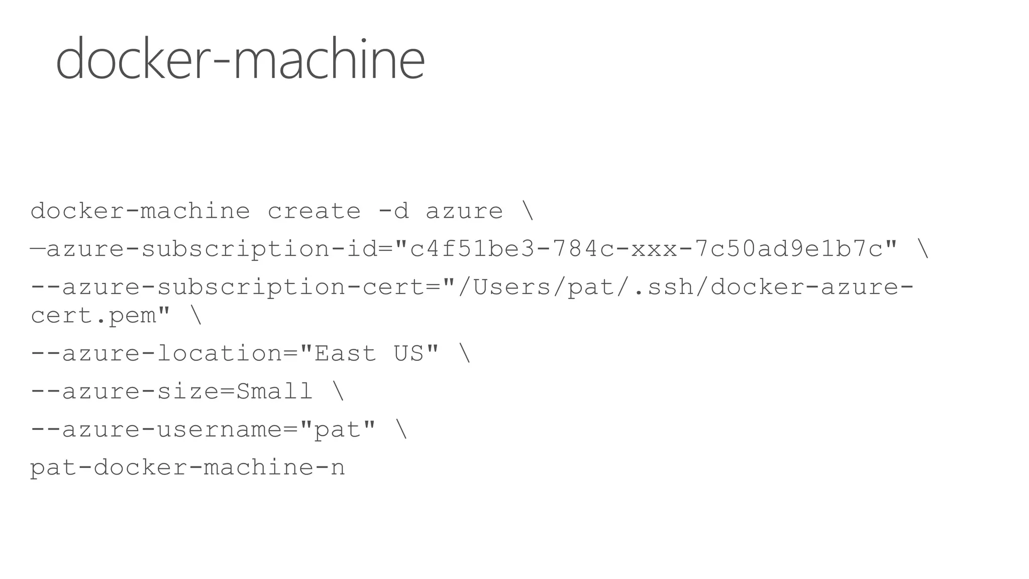 docker-machine
docker-machine create -d azure 
—azure-subscription-id="c4f51be3-784c-xxx-7c50ad9e1b7c" 
--azure-subscription-cert="/Users/pat/.ssh/docker-azure-
cert.pem" 
--azure-location="East US" 
--azure-size=Small 
--azure-username="pat" 
pat-docker-machine-n
 
