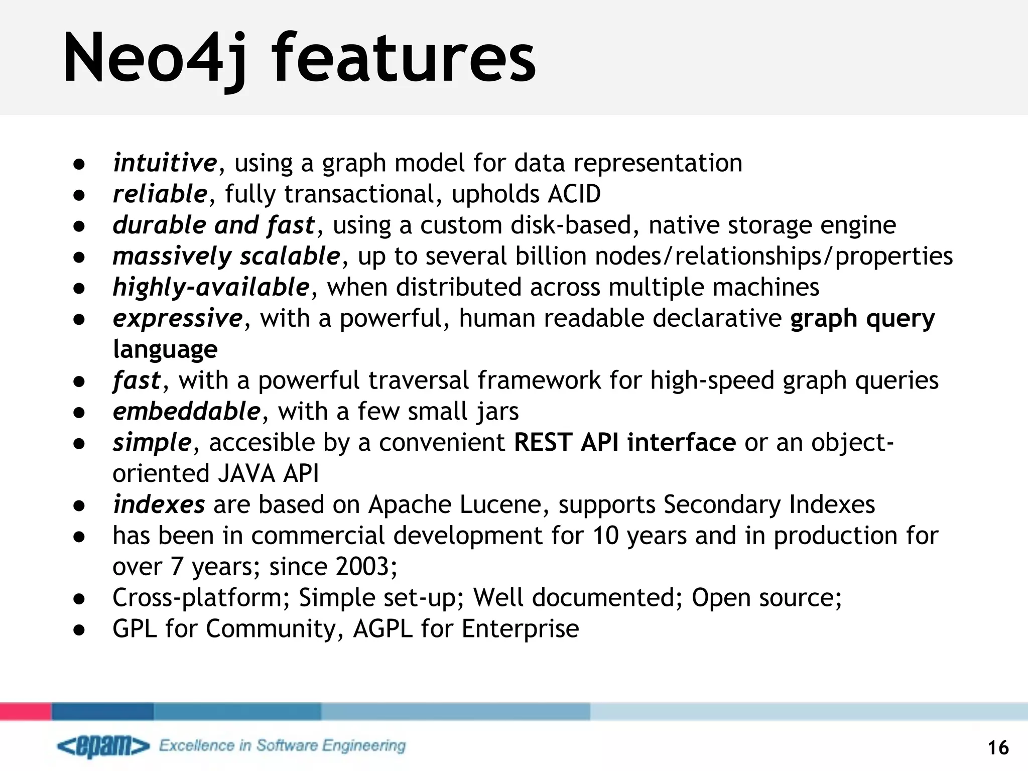 ● intuitive, using a graph model for data representation
● reliable, fully transactional, upholds ACID
● durable and fast, using a custom disk-based, native storage engine
● massively scalable, up to several billion nodes/relationships/properties
● highly-available, when distributed across multiple machines
● expressive, with a powerful, human readable declarative graph query
language
● fast, with a powerful traversal framework for high-speed graph queries
● embeddable, with a few small jars
● simple, accesible by a convenient REST API interface or an object-
oriented JAVA API
● indexes are based on Apache Lucene, supports Secondary Indexes
● has been in commercial development for 10 years and in production for
over 7 years; since 2003;
● Cross-platform; Simple set-up; Well documented; Open source;
● GPL for Community, AGPL for Enterprise
16
Neo4j features
 