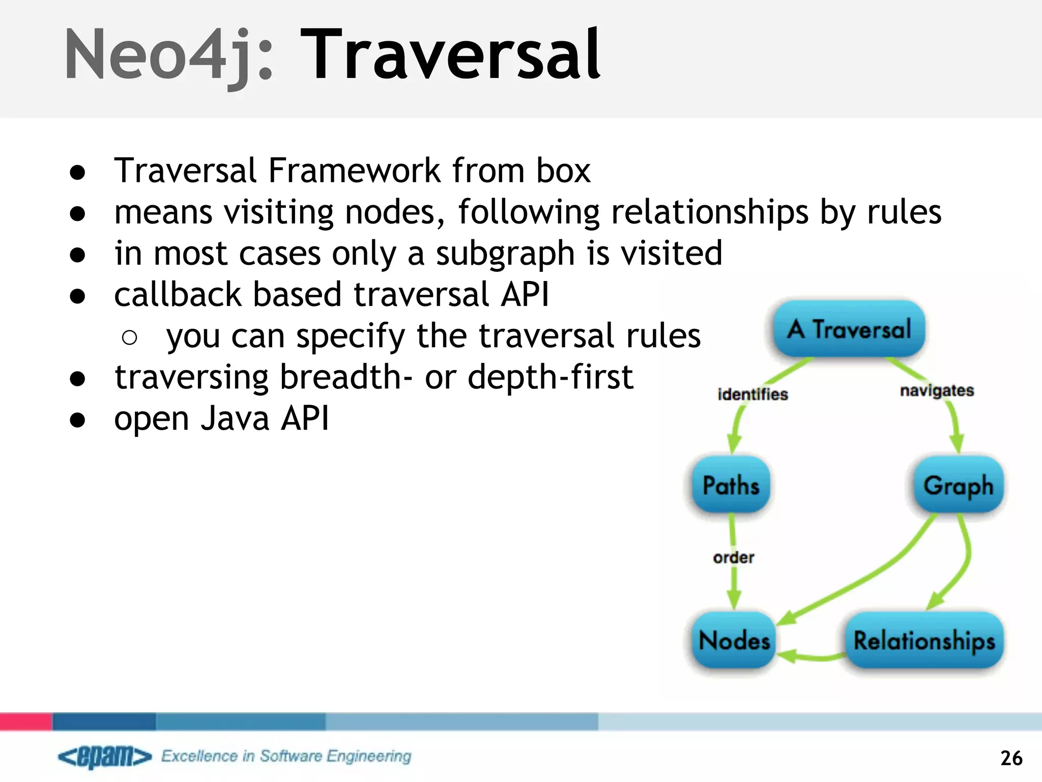Neo4j: Traversal
● Traversal Framework from box
● means visiting nodes, following relationships by rules
● in most cases only a subgraph is visited
● callback based traversal API
○ you can specify the traversal rules
● traversing breadth- or depth-first
● open Java API
26
 