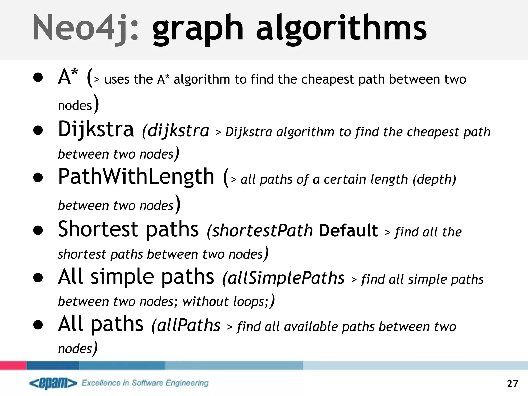 Neo4j: graph algorithms
● A* (> uses the A* algorithm to find the cheapest path between two
nodes)
● Dijkstra (dijkstra > Dijkstra algorithm to find the cheapest path
between two nodes)
● PathWithLength (> all paths of a certain length (depth)
between two nodes)
● Shortest paths (shortestPath Default > find all the
shortest paths between two nodes)
● All simple paths (allSimplePaths > find all simple paths
between two nodes; without loops;)
● All paths (allPaths > find all available paths between two
nodes)
27
 