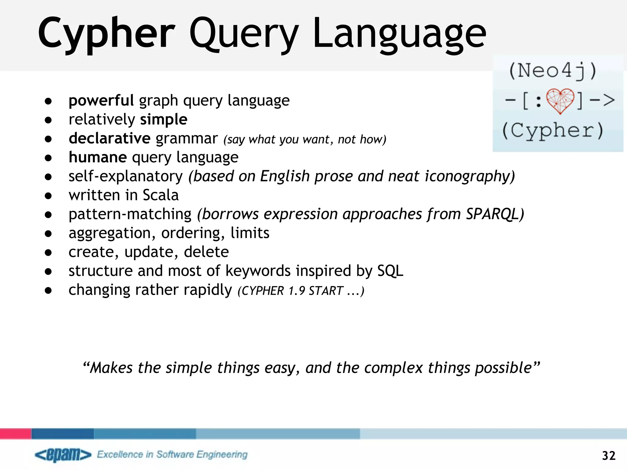 ● powerful graph query language
● relatively simple
● declarative grammar (say what you want, not how)
● humane query language
● self-explanatory (based on English prose and neat iconography)
● written in Scala
● pattern-matching (borrows expression approaches from SPARQL)
● aggregation, ordering, limits
● create, update, delete
● structure and most of keywords inspired by SQL
● changing rather rapidly (CYPHER 1.9 START ...)
Cypher Query Language
32
“Makes the simple things easy, and the complex things possible”
 