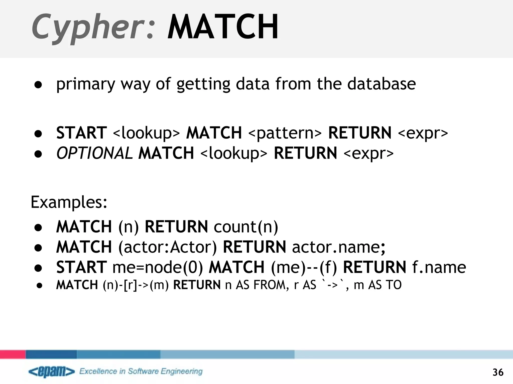 Cypher: MATCH
● primary way of getting data from the database
● START <lookup> MATCH <pattern> RETURN <expr>
● OPTIONAL MATCH <lookup> RETURN <expr>
Examples:
● MATCH (n) RETURN count(n)
● MATCH (actor:Actor) RETURN actor.name;
● START me=node(0) MATCH (me)--(f) RETURN f.name
● MATCH (n)-[r]->(m) RETURN n AS FROM, r AS `->`, m AS TO
36
 