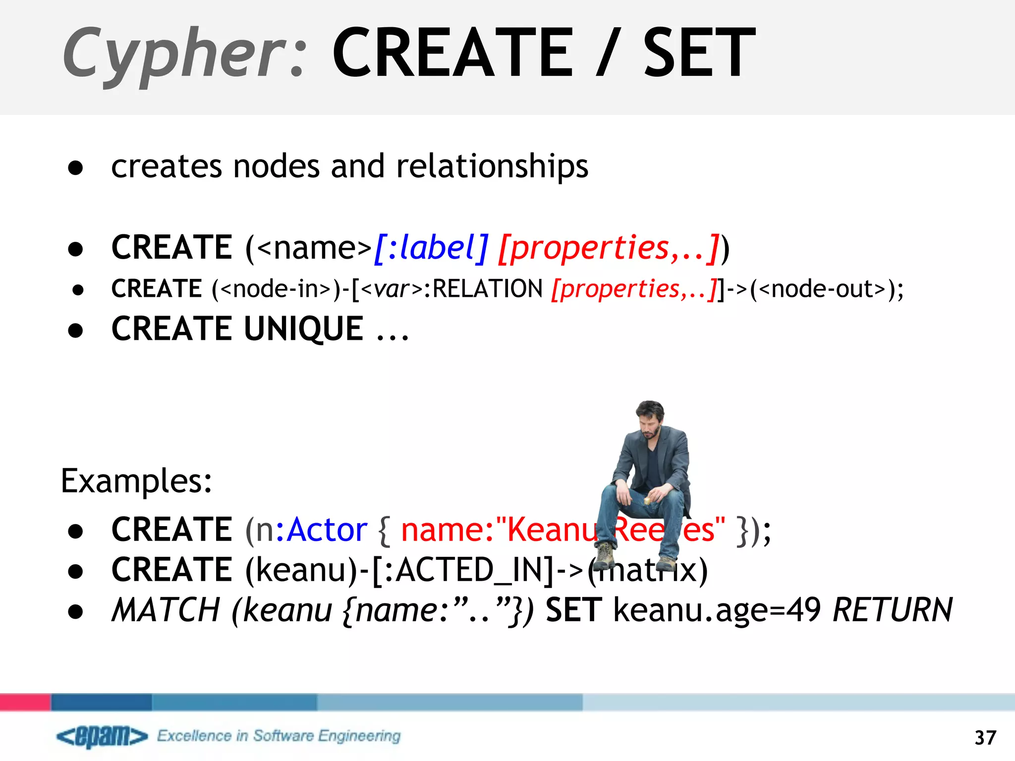 ● creates nodes and relationships
● CREATE (<name>[:label] [properties,..])
● CREATE (<node-in>)-[<var>:RELATION [properties,..]]->(<node-out>);
● CREATE UNIQUE ...
Examples:
● CREATE (n:Actor { name:"Keanu Reeves" });
● CREATE (keanu)-[:ACTED_IN]->(matrix)
● MATCH (keanu {name:”..”}) SET keanu.age=49 RETURN
Cypher: CREATE / SET
37
 