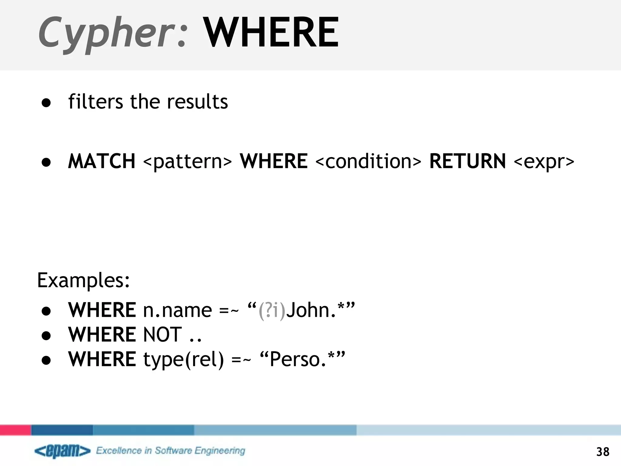 Cypher: WHERE
● filters the results
● MATCH <pattern> WHERE <condition> RETURN <expr>
Examples:
● WHERE n.name =~ “(?i)John.*”
● WHERE NOT ..
● WHERE type(rel) =~ “Perso.*”
38
 