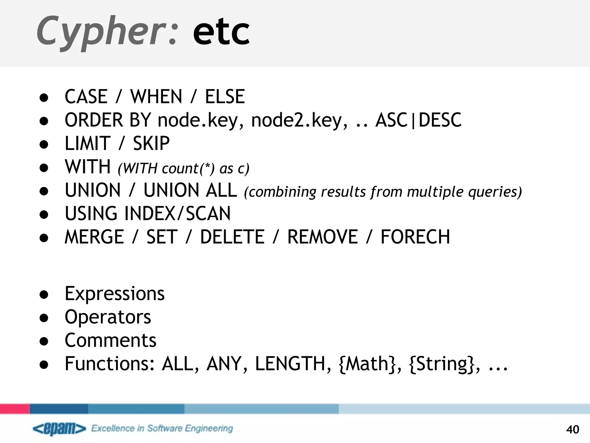 Cypher: etc
● CASE / WHEN / ELSE
● ORDER BY node.key, node2.key, .. ASC|DESC
● LIMIT / SKIP
● WITH (WITH count(*) as c)
● UNION / UNION ALL (combining results from multiple queries)
● USING INDEX/SCAN
● MERGE / SET / DELETE / REMOVE / FORECH
● Expressions
● Operators
● Comments
● Functions: ALL, ANY, LENGTH, {Math}, {String}, ...
40
 